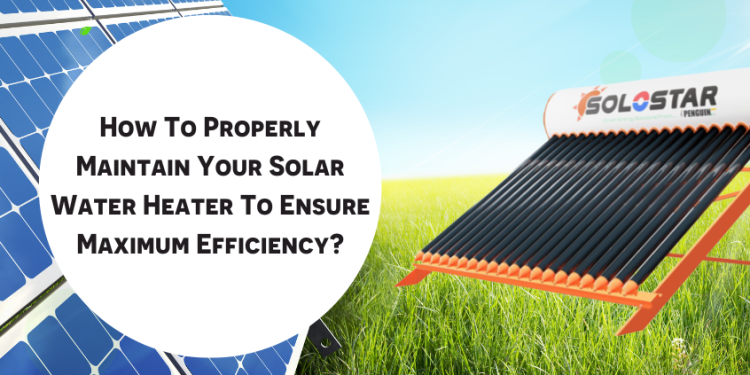 How To Properly Maintain Your Solar Water Heater To Ensure Maximum Efficiency?